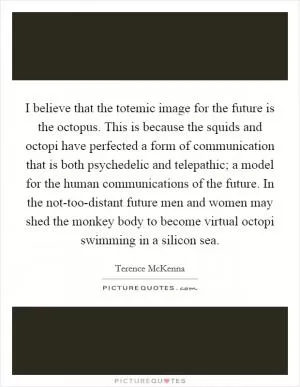 I believe that the totemic image for the future is the octopus. This is because the squids and octopi have perfected a form of communication that is both psychedelic and telepathic; a model for the human communications of the future. In the not-too-distant future men and women may shed the monkey body to become virtual octopi swimming in a silicon sea Picture Quote #1