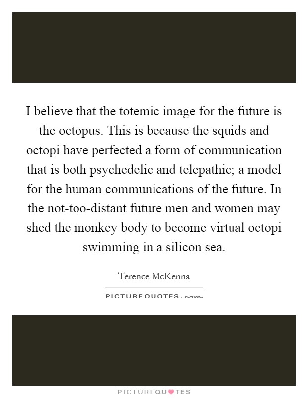 I believe that the totemic image for the future is the octopus. This is because the squids and octopi have perfected a form of communication that is both psychedelic and telepathic; a model for the human communications of the future. In the not-too-distant future men and women may shed the monkey body to become virtual octopi swimming in a silicon sea Picture Quote #1