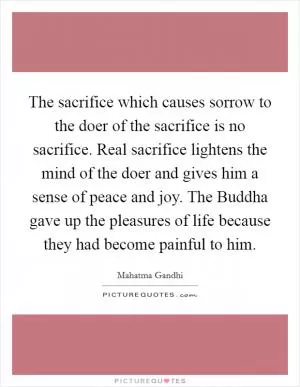 The sacrifice which causes sorrow to the doer of the sacrifice is no sacrifice. Real sacrifice lightens the mind of the doer and gives him a sense of peace and joy. The Buddha gave up the pleasures of life because they had become painful to him Picture Quote #1