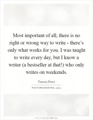 Most important of all, there is no right or wrong way to write - there’s only what works for you. I was taught to write every day, but I know a writer (a bestseller at that!) who only writes on weekends Picture Quote #1