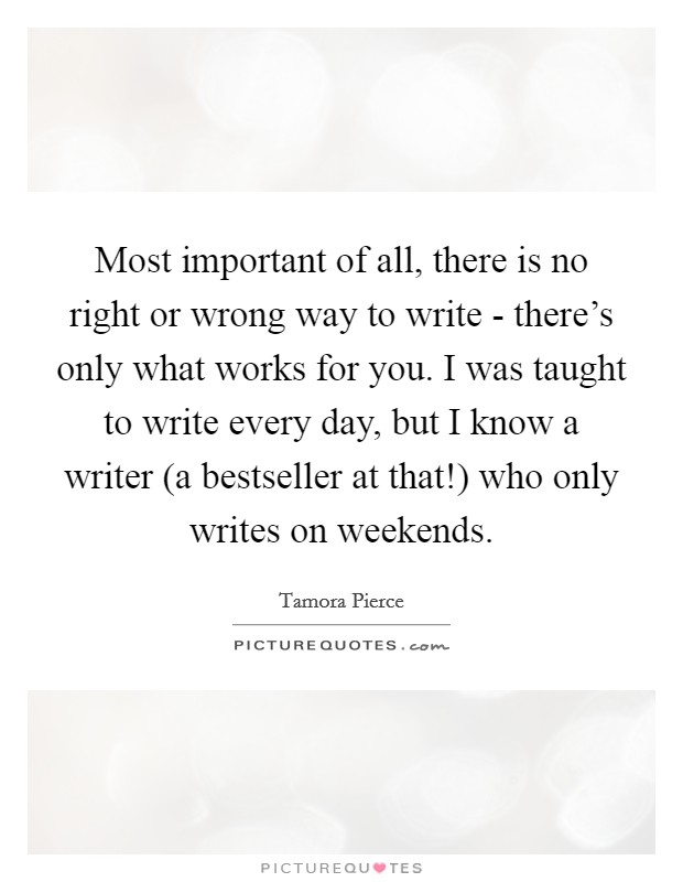 Most important of all, there is no right or wrong way to write - there's only what works for you. I was taught to write every day, but I know a writer (a bestseller at that!) who only writes on weekends Picture Quote #1
