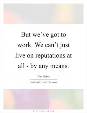 But we’ve got to work. We can’t just live on reputations at all - by any means Picture Quote #1