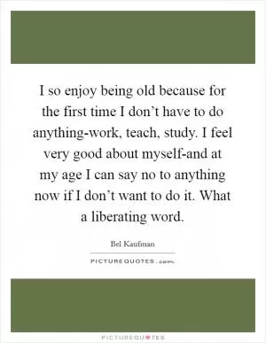 I so enjoy being old because for the first time I don’t have to do anything-work, teach, study. I feel very good about myself-and at my age I can say no to anything now if I don’t want to do it. What a liberating word Picture Quote #1