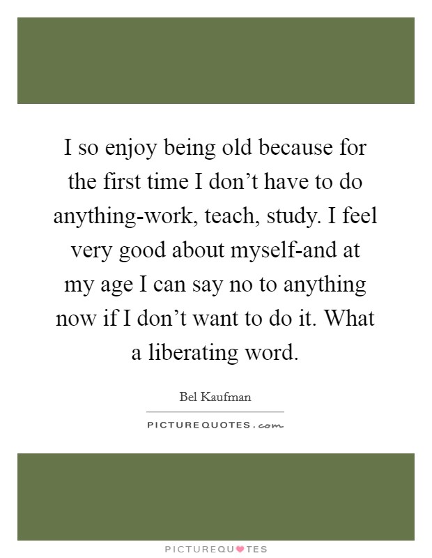 I so enjoy being old because for the first time I don't have to do anything-work, teach, study. I feel very good about myself-and at my age I can say no to anything now if I don't want to do it. What a liberating word Picture Quote #1