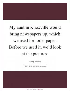 My aunt in Knoxville would bring newspapers up, which we used for toilet paper. Before we used it, we’d look at the pictures Picture Quote #1