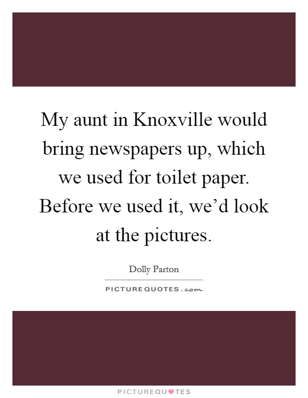 My aunt in Knoxville would bring newspapers up, which we used for toilet paper. Before we used it, we'd look at the pictures Picture Quote #1