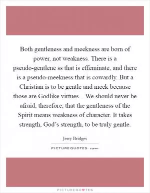 Both gentleness and meekness are born of power, not weakness. There is a pseudo-gentlene ss that is effeminate, and there is a pseudo-meekness that is cowardly. But a Christian is to be gentle and meek because those are Godlike virtues... We should never be afraid, therefore, that the gentleness of the Spirit means weakness of character. It takes strength, God’s strength, to be truly gentle Picture Quote #1