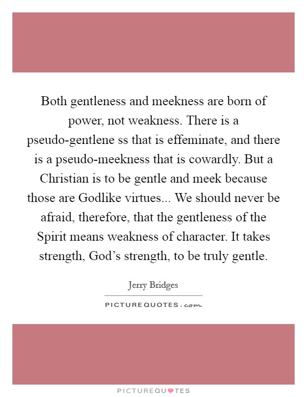 Both gentleness and meekness are born of power, not weakness. There is a pseudo-gentlene ss that is effeminate, and there is a pseudo-meekness that is cowardly. But a Christian is to be gentle and meek because those are Godlike virtues... We should never be afraid, therefore, that the gentleness of the Spirit means weakness of character. It takes strength, God's strength, to be truly gentle Picture Quote #1