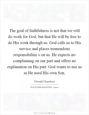 The goal of faithfulness is not that we will do work for God, but that He will be free to do His work through us. God calls us to His service and places tremendous responsibilitie s on us. He expects no complaining on our part and offers no explanation on His part. God wants to use us as He used His own Son Picture Quote #1