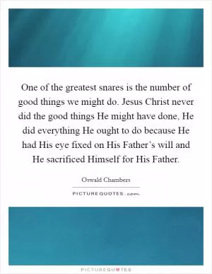 One of the greatest snares is the number of good things we might do. Jesus Christ never did the good things He might have done, He did everything He ought to do because He had His eye fixed on His Father’s will and He sacrificed Himself for His Father Picture Quote #1