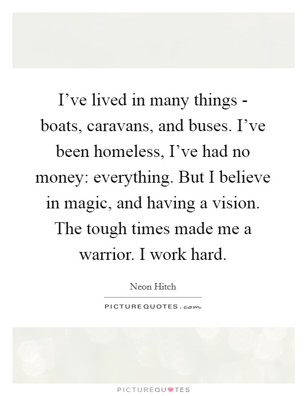 I've lived in many things - boats, caravans, and buses. I've been homeless, I've had no money: everything. But I believe in magic, and having a vision. The tough times made me a warrior. I work hard Picture Quote #1