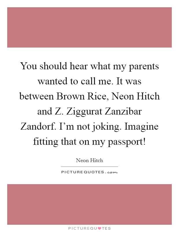 You should hear what my parents wanted to call me. It was between Brown Rice, Neon Hitch and Z. Ziggurat Zanzibar Zandorf. I'm not joking. Imagine fitting that on my passport! Picture Quote #1