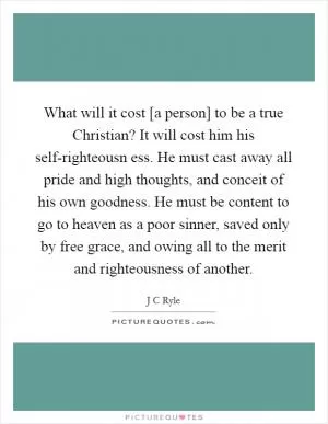 What will it cost [a person] to be a true Christian? It will cost him his self-righteousn ess. He must cast away all pride and high thoughts, and conceit of his own goodness. He must be content to go to heaven as a poor sinner, saved only by free grace, and owing all to the merit and righteousness of another Picture Quote #1