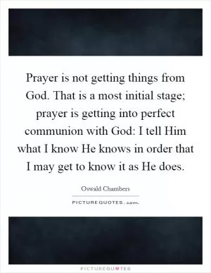 Prayer is not getting things from God. That is a most initial stage; prayer is getting into perfect communion with God: I tell Him what I know He knows in order that I may get to know it as He does Picture Quote #1