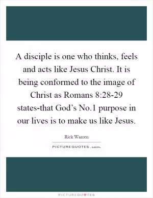 A disciple is one who thinks, feels and acts like Jesus Christ. It is being conformed to the image of Christ as Romans 8:28-29 states-that God’s No.1 purpose in our lives is to make us like Jesus Picture Quote #1