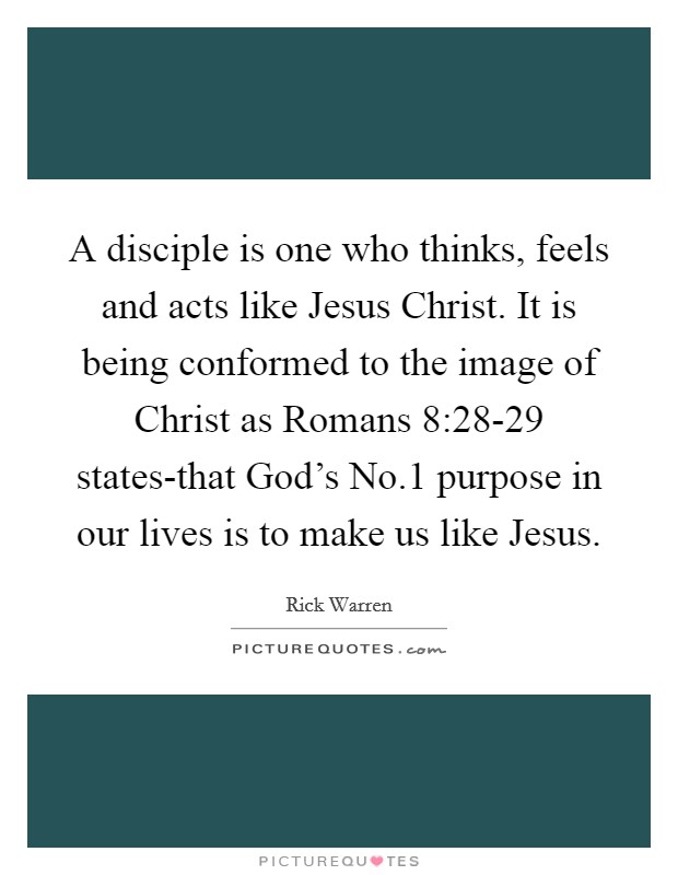 A disciple is one who thinks, feels and acts like Jesus Christ. It is being conformed to the image of Christ as Romans 8:28-29 states-that God's No.1 purpose in our lives is to make us like Jesus Picture Quote #1