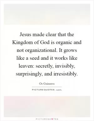 Jesus made clear that the Kingdom of God is organic and not organizational. It grows like a seed and it works like leaven: secretly, invisibly, surprisingly, and irresistibly Picture Quote #1
