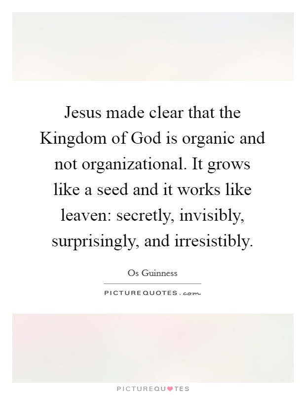 Jesus made clear that the Kingdom of God is organic and not organizational. It grows like a seed and it works like leaven: secretly, invisibly, surprisingly, and irresistibly Picture Quote #1