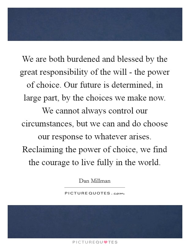 We are both burdened and blessed by the great responsibility of the will - the power of choice. Our future is determined, in large part, by the choices we make now. We cannot always control our circumstances, but we can and do choose our response to whatever arises. Reclaiming the power of choice, we find the courage to live fully in the world Picture Quote #1