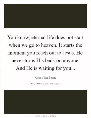 You know, eternal life does not start when we go to heaven. It starts the moment you reach out to Jesus. He never turns His back on anyone. And He is waiting for you Picture Quote #1