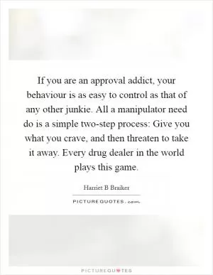 If you are an approval addict, your behaviour is as easy to control as that of any other junkie. All a manipulator need do is a simple two-step process: Give you what you crave, and then threaten to take it away. Every drug dealer in the world plays this game Picture Quote #1