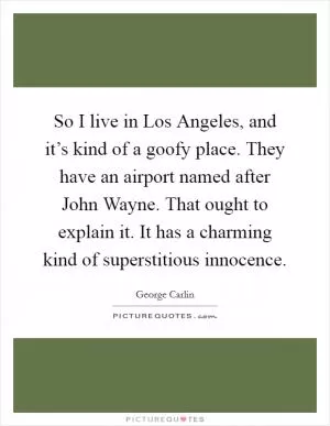 So I live in Los Angeles, and it’s kind of a goofy place. They have an airport named after John Wayne. That ought to explain it. It has a charming kind of superstitious innocence Picture Quote #1