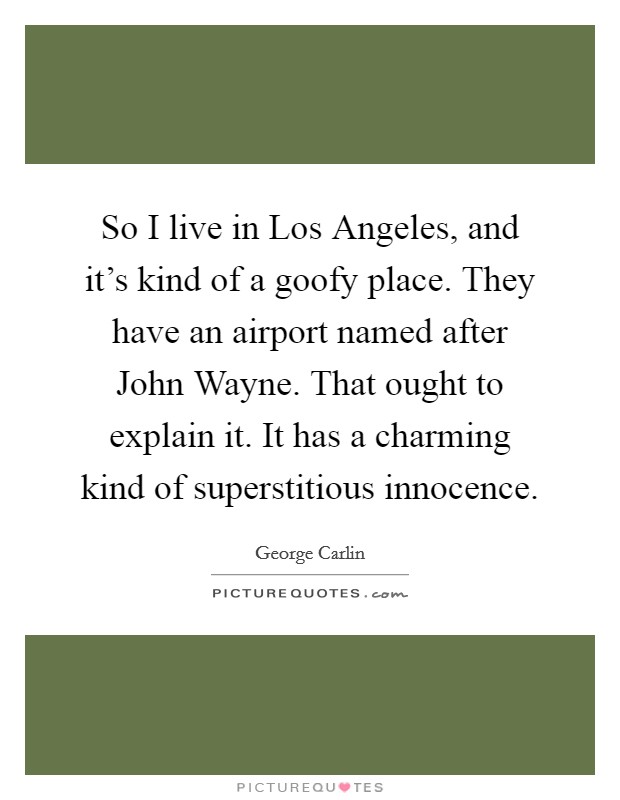 So I live in Los Angeles, and it's kind of a goofy place. They have an airport named after John Wayne. That ought to explain it. It has a charming kind of superstitious innocence Picture Quote #1