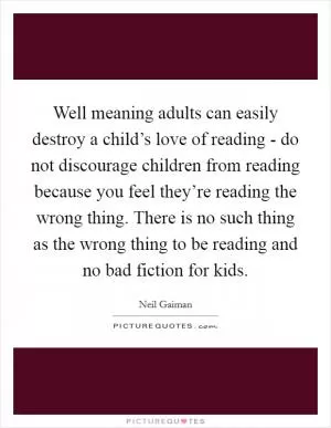 Well meaning adults can easily destroy a child’s love of reading - do not discourage children from reading because you feel they’re reading the wrong thing. There is no such thing as the wrong thing to be reading and no bad fiction for kids Picture Quote #1