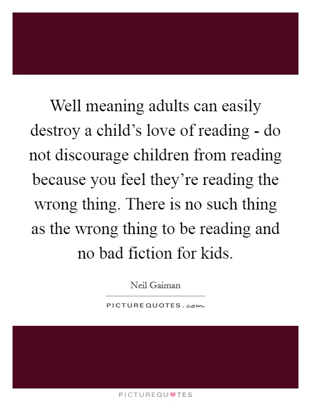 Well meaning adults can easily destroy a child's love of reading - do not discourage children from reading because you feel they're reading the wrong thing. There is no such thing as the wrong thing to be reading and no bad fiction for kids Picture Quote #1