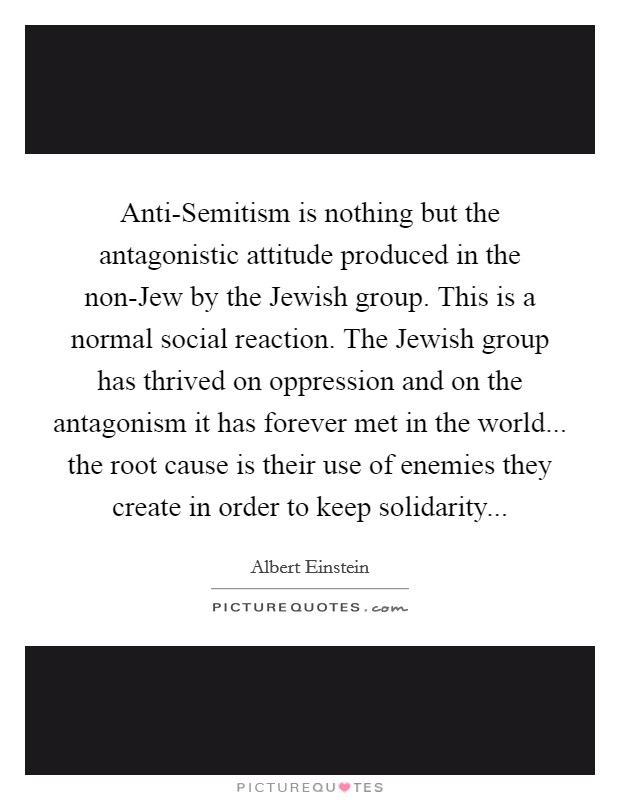 Anti-Semitism is nothing but the antagonistic attitude produced in the non-Jew by the Jewish group. This is a normal social reaction. The Jewish group has thrived on oppression and on the antagonism it has forever met in the world... the root cause is their use of enemies they create in order to keep solidarity Picture Quote #1