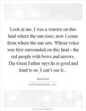 Look at me. I was a warrior on this land where the sun rises, now I come from where the sun sets. Whose voice was first surrounded on this land - the red people with bows and arrows. The Great Father says he is good and kind to us. I can’t see it Picture Quote #1