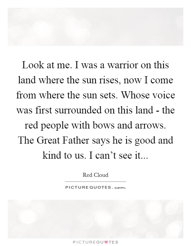 Look at me. I was a warrior on this land where the sun rises, now I come from where the sun sets. Whose voice was first surrounded on this land - the red people with bows and arrows. The Great Father says he is good and kind to us. I can't see it Picture Quote #1