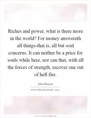 Riches and power, what is there more in the world? For money answereth all things-that is, all but soul concerns. It can neither be a price for souls while here, nor can that, with all the forces of strength, recover one out of hell fire Picture Quote #1