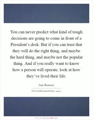 You can never predict what kind of tough decisions are going to come in front of a President’s desk. But if you can trust that they will do the right thing, and maybe the hard thing, and maybe not the popular thing. And if you really want to know how a person will operate, look at how they’ve lived their life Picture Quote #1
