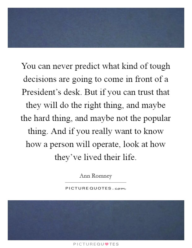You can never predict what kind of tough decisions are going to come in front of a President's desk. But if you can trust that they will do the right thing, and maybe the hard thing, and maybe not the popular thing. And if you really want to know how a person will operate, look at how they've lived their life Picture Quote #1