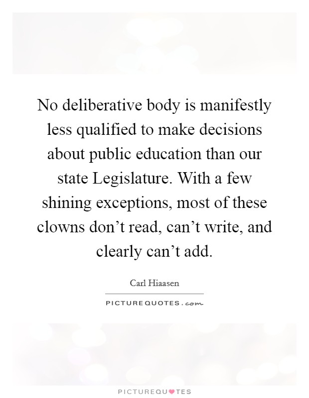 No deliberative body is manifestly less qualified to make decisions about public education than our state Legislature. With a few shining exceptions, most of these clowns don't read, can't write, and clearly can't add Picture Quote #1