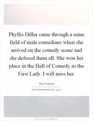 Phyllis Diller came through a mine field of male comedians when she arrived on the comedy scene and she defused them all. She won her place in the Hall of Comedy as the First Lady. I will miss her Picture Quote #1