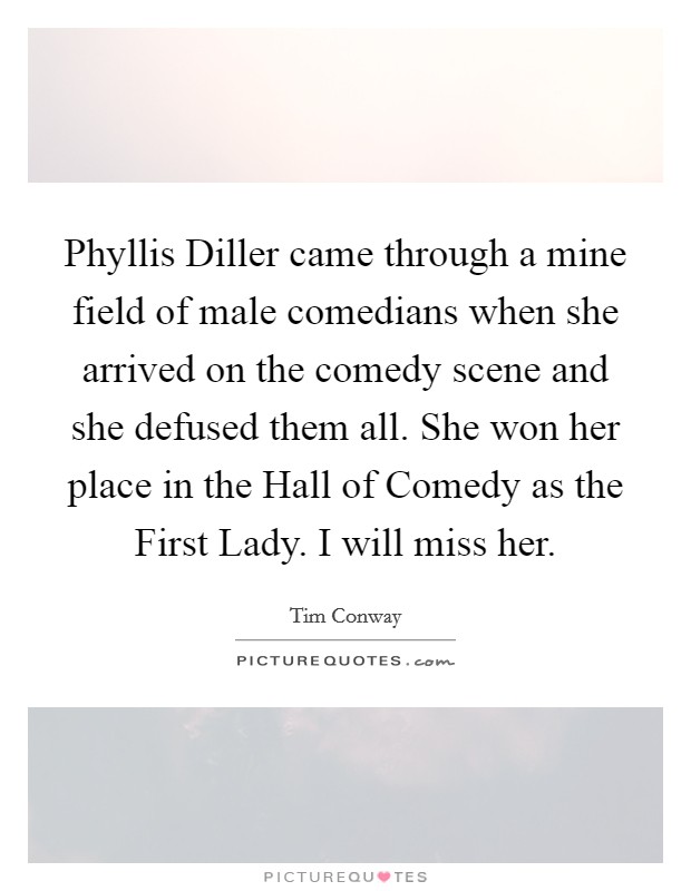 Phyllis Diller came through a mine field of male comedians when she arrived on the comedy scene and she defused them all. She won her place in the Hall of Comedy as the First Lady. I will miss her Picture Quote #1