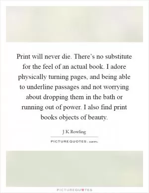 Print will never die. There’s no substitute for the feel of an actual book. I adore physically turning pages, and being able to underline passages and not worrying about dropping them in the bath or running out of power. I also find print books objects of beauty Picture Quote #1