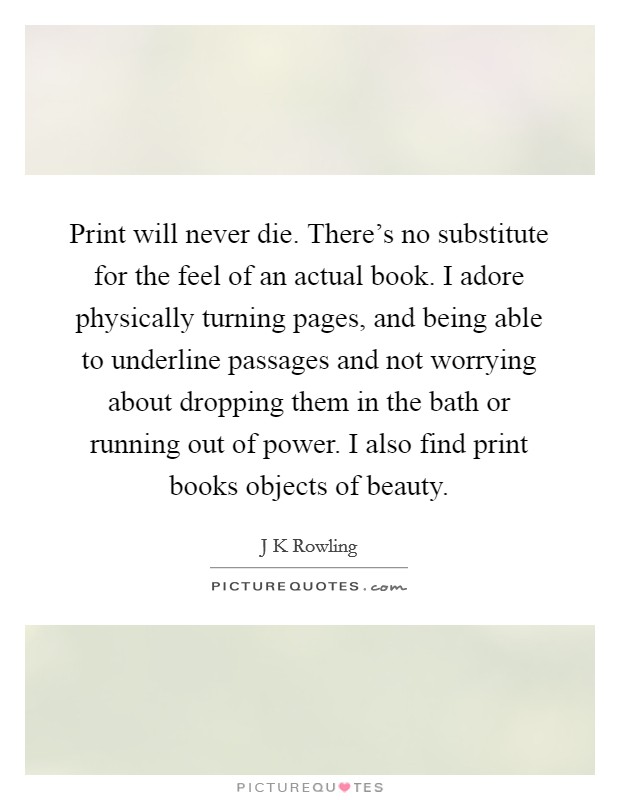 Print will never die. There's no substitute for the feel of an actual book. I adore physically turning pages, and being able to underline passages and not worrying about dropping them in the bath or running out of power. I also find print books objects of beauty Picture Quote #1