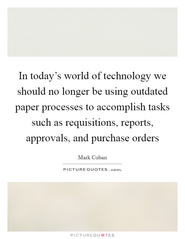 In today's world of technology we should no longer be using outdated paper processes to accomplish tasks such as requisitions, reports, approvals, and purchase orders Picture Quote #1