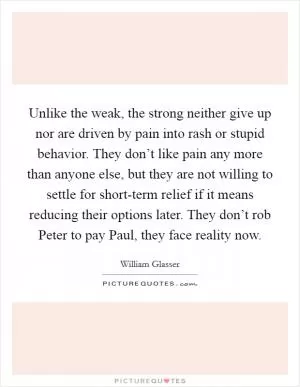 Unlike the weak, the strong neither give up nor are driven by pain into rash or stupid behavior. They don’t like pain any more than anyone else, but they are not willing to settle for short-term relief if it means reducing their options later. They don’t rob Peter to pay Paul, they face reality now Picture Quote #1