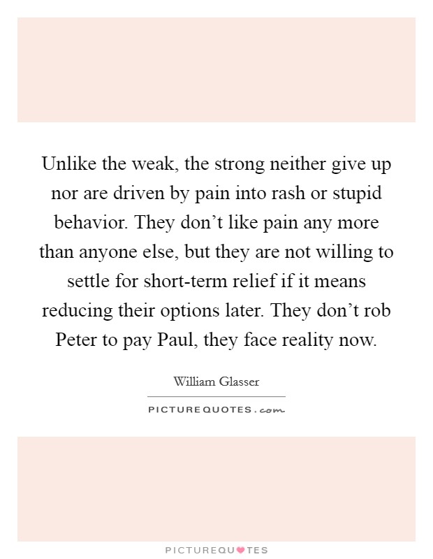 Unlike the weak, the strong neither give up nor are driven by pain into rash or stupid behavior. They don't like pain any more than anyone else, but they are not willing to settle for short-term relief if it means reducing their options later. They don't rob Peter to pay Paul, they face reality now Picture Quote #1