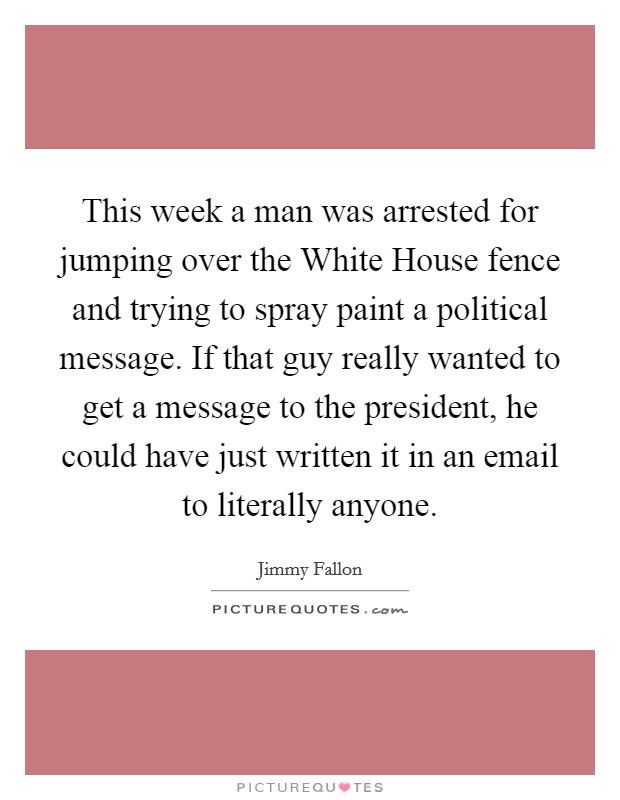 This week a man was arrested for jumping over the White House fence and trying to spray paint a political message. If that guy really wanted to get a message to the president, he could have just written it in an email to literally anyone Picture Quote #1