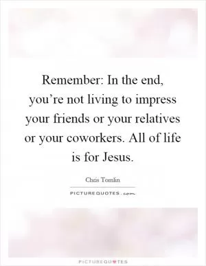 Remember: In the end, you’re not living to impress your friends or your relatives or your coworkers. All of life is for Jesus Picture Quote #1
