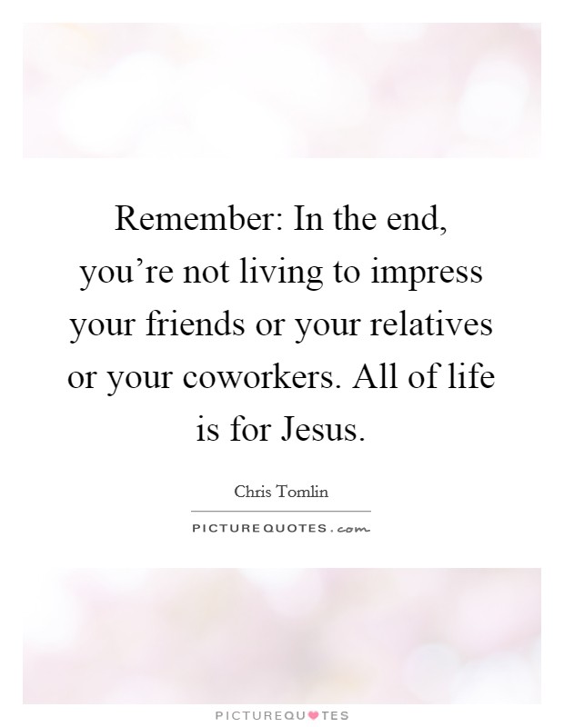 Remember: In the end, you're not living to impress your friends or your relatives or your coworkers. All of life is for Jesus Picture Quote #1
