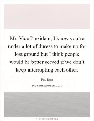 Mr. Vice President, I know you’re under a lot of duress to make up for lost ground but I think people would be better served if we don’t keep interrupting each other Picture Quote #1