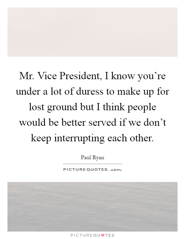 Mr. Vice President, I know you're under a lot of duress to make up for lost ground but I think people would be better served if we don't keep interrupting each other Picture Quote #1