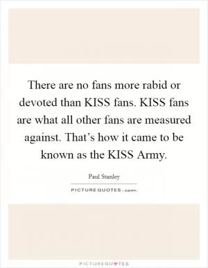 There are no fans more rabid or devoted than KISS fans. KISS fans are what all other fans are measured against. That’s how it came to be known as the KISS Army Picture Quote #1