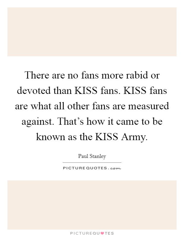 There are no fans more rabid or devoted than KISS fans. KISS fans are what all other fans are measured against. That's how it came to be known as the KISS Army Picture Quote #1